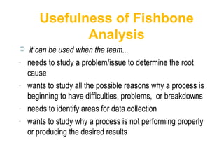Usefulness of Fishbone
Analysis
 it can be used when the team...
- needs to study a problem/issue to determine the root
cause
- wants to study all the possible reasons why a process is
beginning to have difficulties, problems, or breakdowns
- needs to identify areas for data collection
- wants to study why a process is not performing properly
or producing the desired results
 