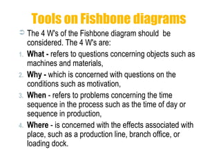 Tools on Fishbone diagrams
 The 4 W's of the Fishbone diagram should be
considered. The 4 W's are:
1. What - refers to questions concerning objects such as
machines and materials,
2. Why - which is concerned with questions on the
conditions such as motivation,
3. When - refers to problems concerning the time
sequence in the process such as the time of day or
sequence in production,
4. Where - is concerned with the effects associated with
place, such as a production line, branch office, or
loading dock.
 