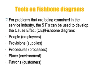 Tools on Fishbone diagrams
 For problems that are being examined in the
service industry, the 5 P's can be used to develop
the Cause Effect (CE)/Fishbone diagram:
- People (employees)
- Provisions (supplies)
- Procedures (processes)
- Place (environment)
- Patrons (customers)
 