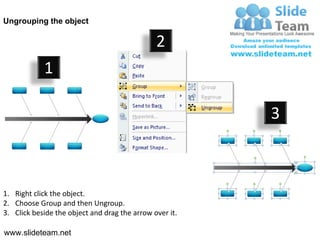 Ungrouping the object

                                               2
            1

                                                         3



1. Right click the object.
2. Choose Group and then Ungroup.
3. Click beside the object and drag the arrow over it.

www.slideteam.net
 