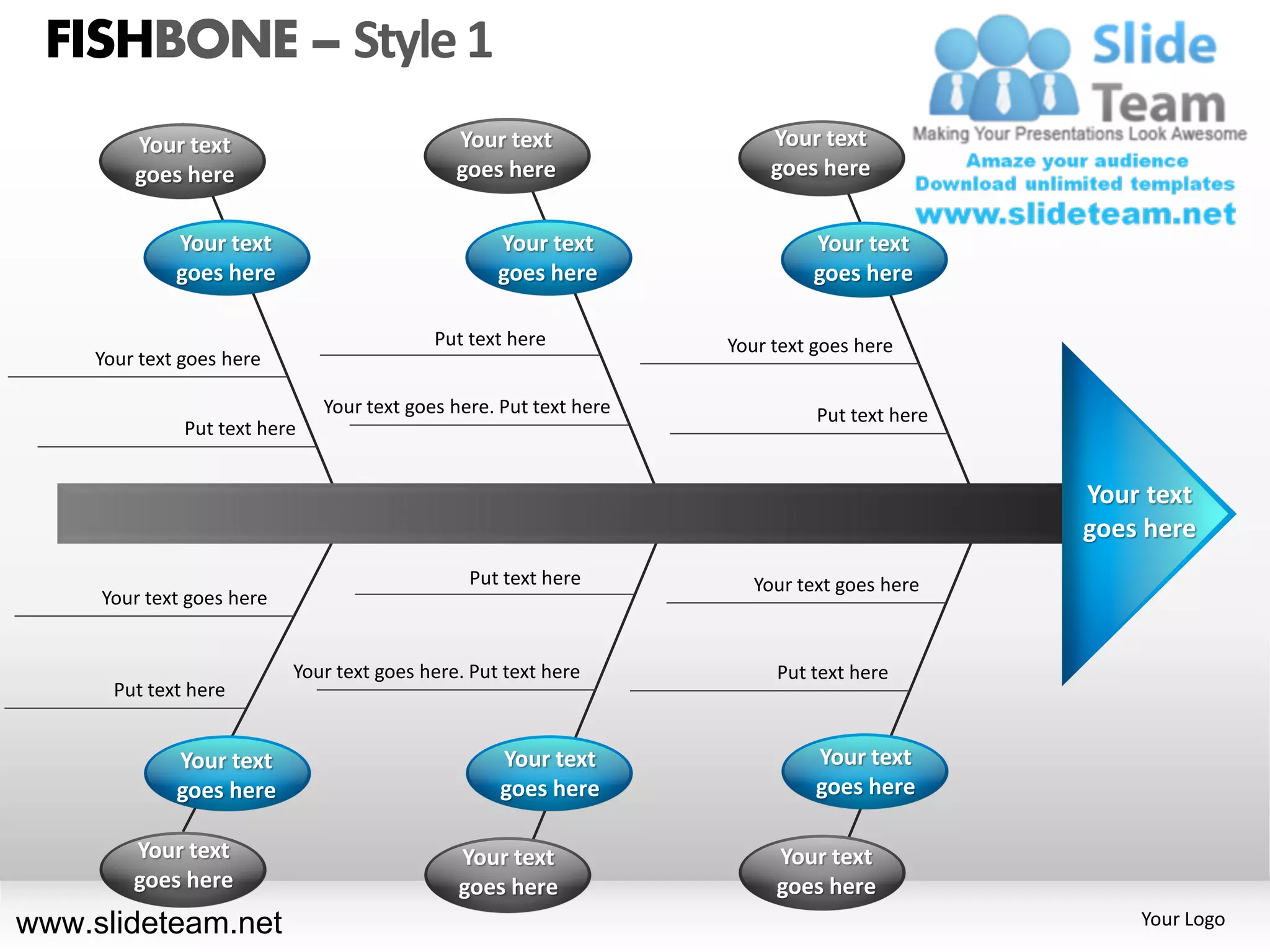 FISHBONE – Style 1
         Your text                            Your text                  Your text
         goes here                            goes here                  goes here


              Your text                            Your text                 Your text
              goes here                            goes here                 goes here

                                            Put text here           Your text goes here
     Your text goes here

                               Your text goes here. Put text here             Put text here
               Put text here


                                                                                              Your text
                                                                                              goes here
                                                Put text here          Your text goes here
     Your text goes here


                           Your text goes here. Put text here            Put text here
       Put text here


              Your text                            Your text                  Your text
              goes here                            goes here                  goes here

         Your text                             Your text                 Your text
         goes here                             goes here                 goes here
www.slideteam.net                                                                                 Your Logo
 