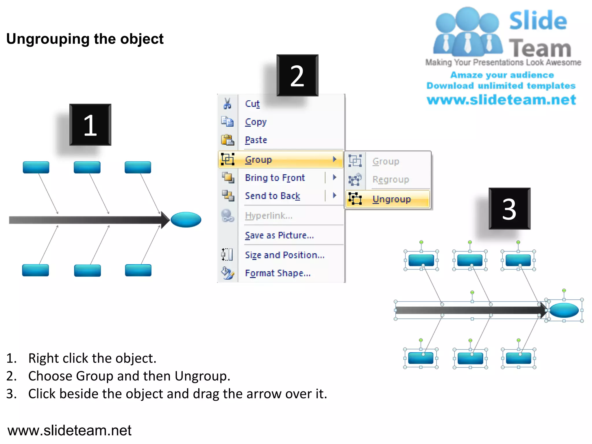 Ungrouping the object

                                               2
            1

                                                         3



1. Right click the object.
2. Choose Group and then Ungroup.
3. Click beside the object and drag the arrow over it.

www.slideteam.net
 