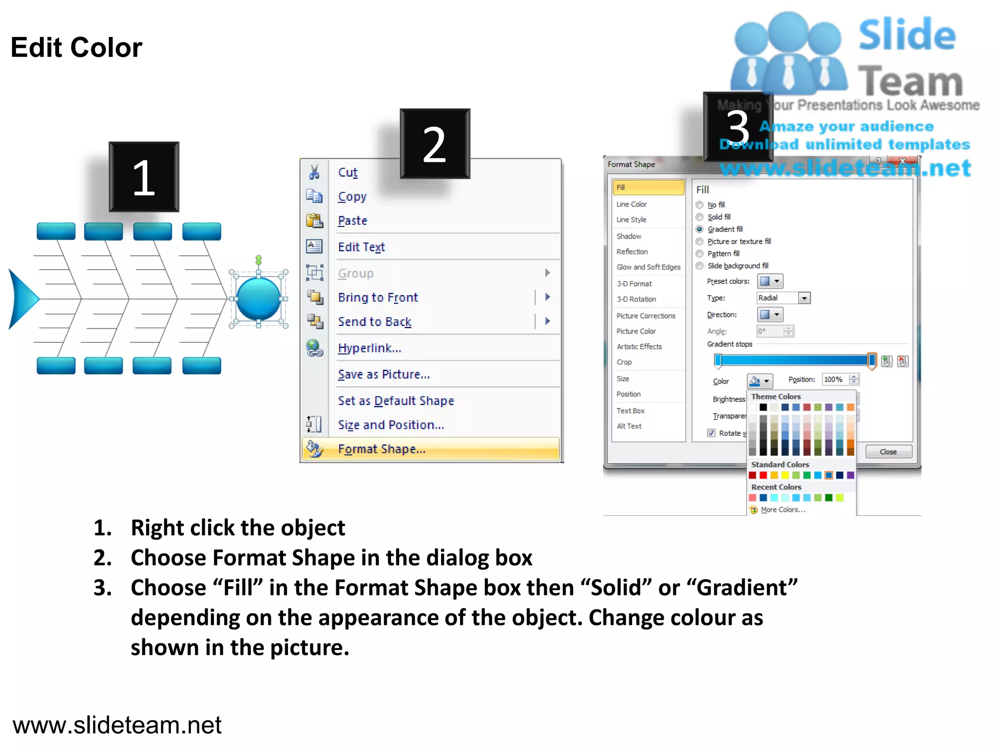 Edit Color


                                     2                           3
         1




      1. Right click the object
      2. Choose Format Shape in the dialog box
      3. Choose “Fill” in the Format Shape box then “Solid” or “Gradient”
         depending on the appearance of the object. Change colour as
         shown in the picture.


www.slideteam.net
 