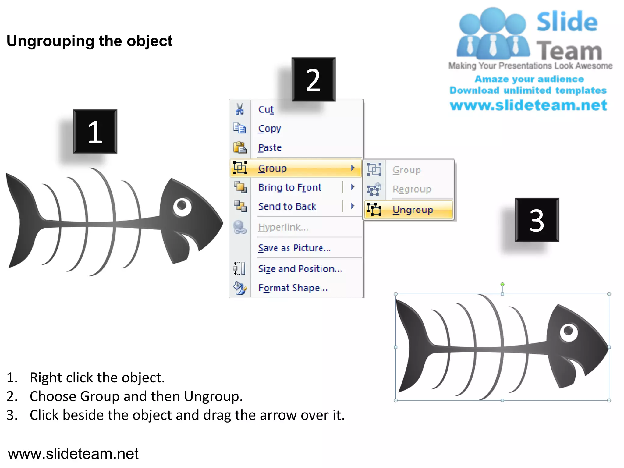 Ungrouping the object

                                               2
            1

                                                         3



1. Right click the object.
2. Choose Group and then Ungroup.
3. Click beside the object and drag the arrow over it.

www.slideteam.net
 