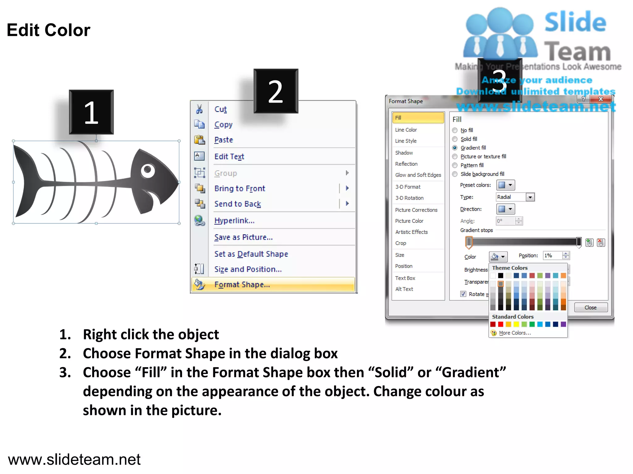 Edit Color


                                     2                                3
         1




      1. Right click the object
      2. Choose Format Shape in the dialog box
      3. Choose “Fill” in the Format Shape box then “Solid” or “Gradient”
         depending on the appearance of the object. Change colour as
         shown in the picture.


www.slideteam.net
 