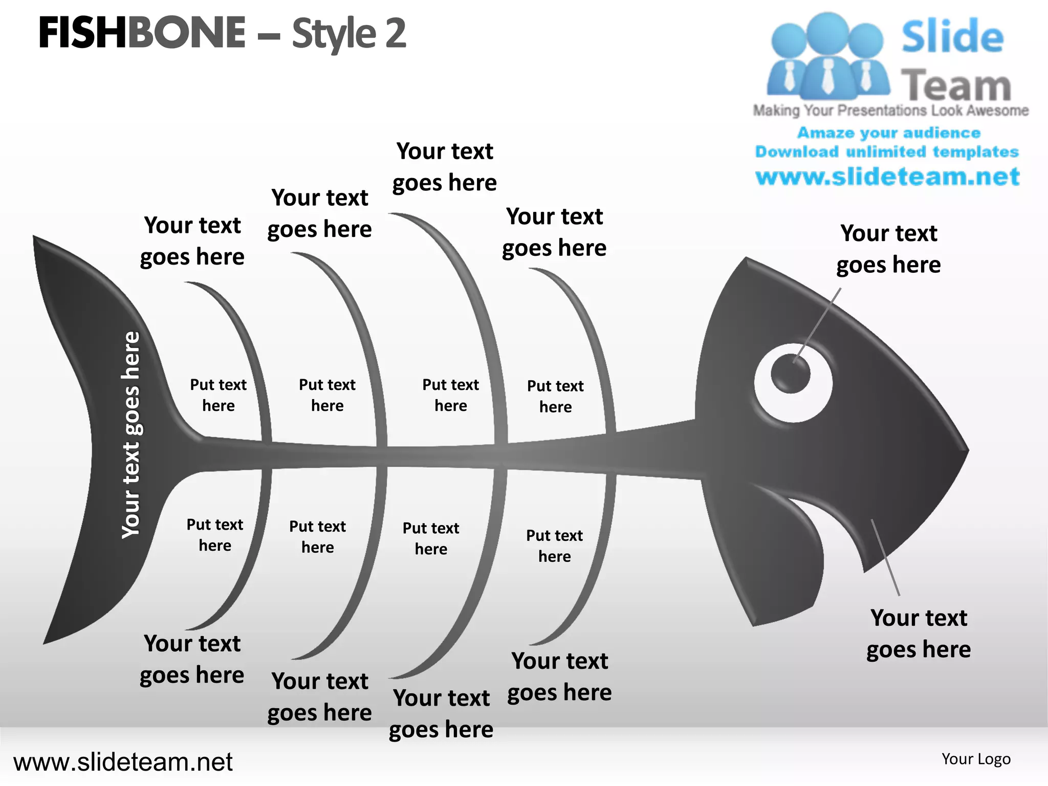 FISHBONE – Style 2

                                                      Your text
                                                      goes here
                                 Your text
                       Your text goes here                         Your text
                                                                                Your text
                       goes here                                   goes here
                                                                                goes here
        Your text goes here




                              Put text     Put text     Put text     Put text
                               here         here         here         here




                              Put text    Put text    Put text       Put text
                               here        here        here           here


                                                                                  Your text
                       Your text                                                  goes here
                                                             Your text
                       goes here         Your text
                                                   Your text goes here
                                         goes here
                                                   goes here
www.slideteam.net                                                                           Your Logo
 