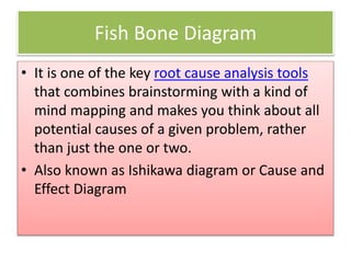 Fish Bone Diagram
• It is one of the key root cause analysis tools
that combines brainstorming with a kind of
mind mapping and makes you think about all
potential causes of a given problem, rather
than just the one or two.
• Also known as Ishikawa diagram or Cause and
Effect Diagram
 