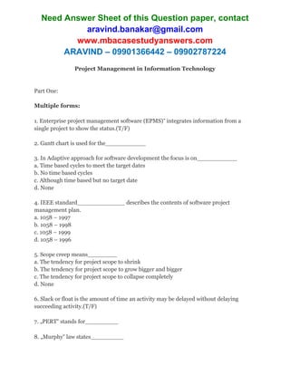 Need Answer Sheet of this Question paper, contact
aravind.banakar@gmail.com
www.mbacasestudyanswers.com
ARAVIND – 09901366442 – 09902787224
Project Management in Information Technology
Part One:
Multiple forms:
1. Enterprise project management software (EPMS)‟ integrates information from a
single project to show the status.(T/F)
2. Gantt chart is used for the___________
3. In Adaptive approach for software development the focus is on___________
a. Time based cycles to meet the target dates
b. No time based cycles
c. Although time based but no target date
d. None
4. IEEE standard_____________ describes the contents of software project
management plan.
a. 1058 – 1997
b. 1058 – 1998
c. 1058 – 1999
d. 1058 – 1996
5. Scope creep means________
a. The tendency for project scope to shrink
b. The tendency for project scope to grow bigger and bigger
c. The tendency for project scope to collapse completely
d. None
6. Slack or float is the amount of time an activity may be delayed without delaying
succeeding activity.(T/F)
7. „PERT‟ stands for_________
8. „Murphy‟ law states_________
 