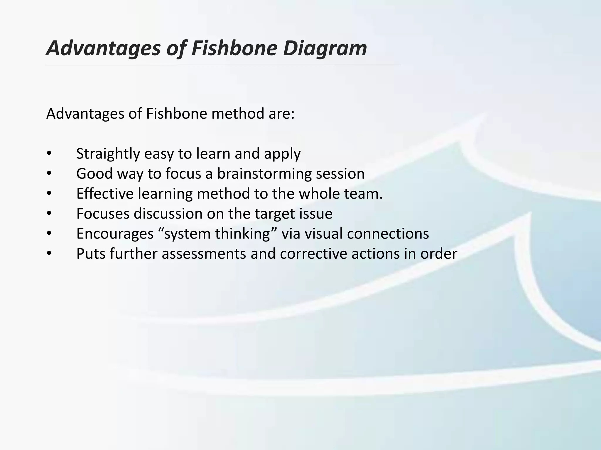 Advantages of Fishbone Diagram
Advantages of Fishbone method are:
• Straightly easy to learn and apply
• Good way to focus a brainstorming session
• Effective learning method to the whole team.
• Focuses discussion on the target issue
• Encourages “system thinking” via visual connections
• Puts further assessments and corrective actions in order
 