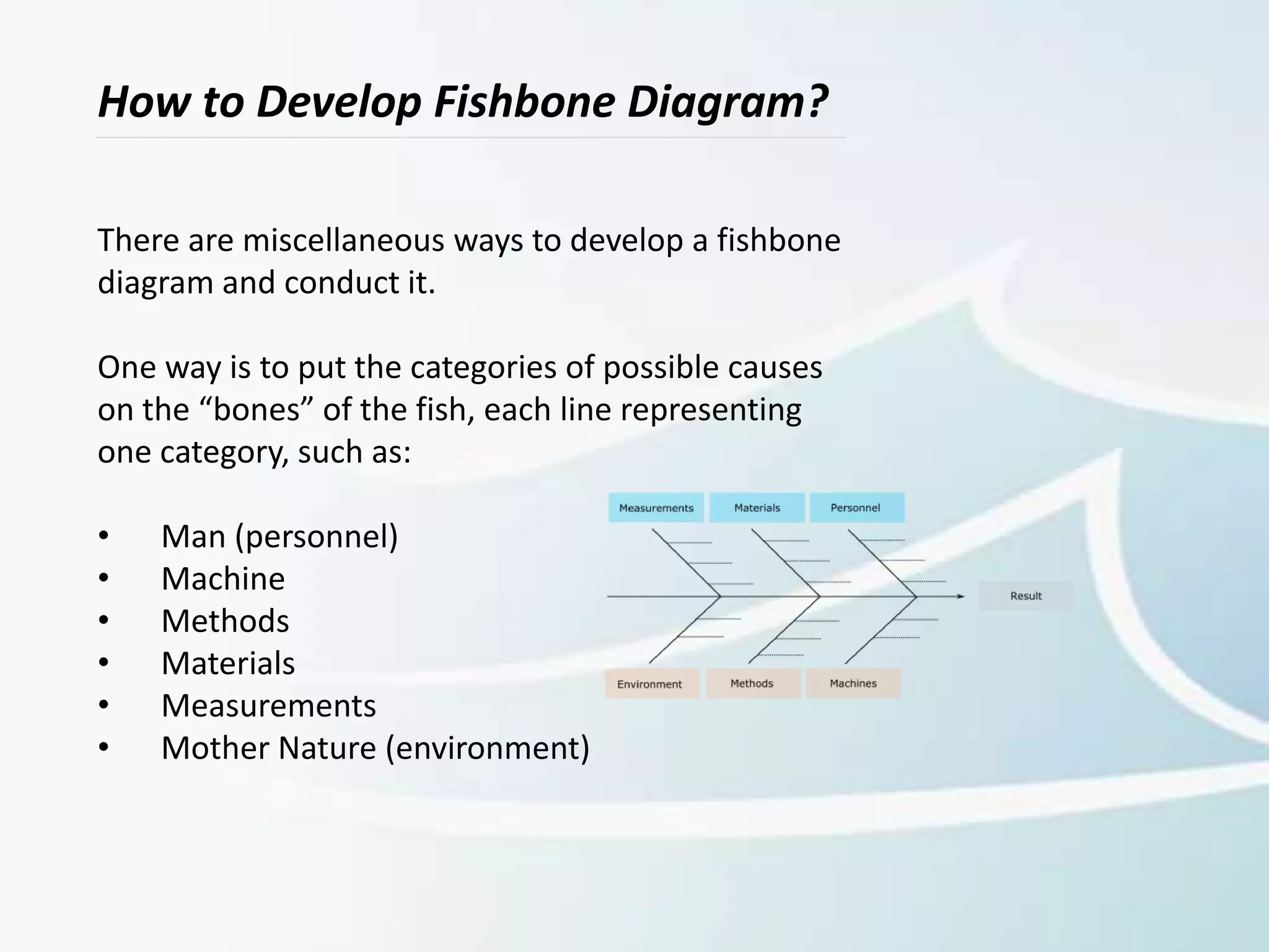 How to Develop Fishbone Diagram?
There are miscellaneous ways to develop a fishbone
diagram and conduct it.
One way is to put the categories of possible causes
on the “bones” of the fish, each line representing
one category, such as:
• Man (personnel)
• Machine
• Methods
• Materials
• Measurements
• Mother Nature (environment)
 