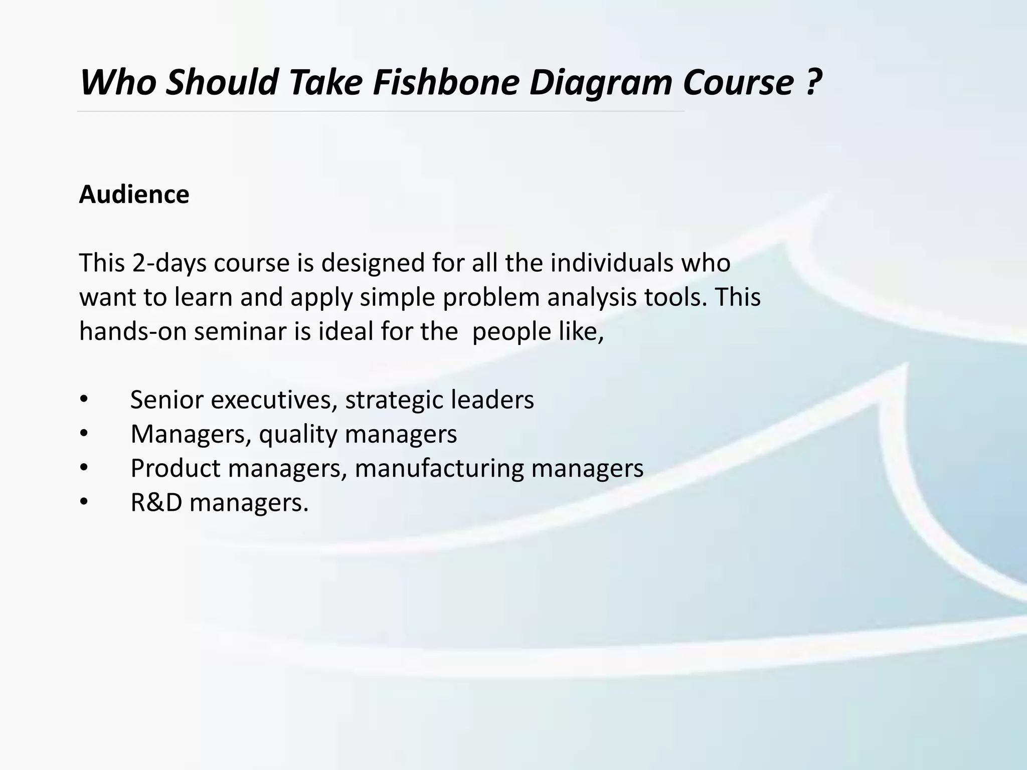 Who Should Take Fishbone Diagram Course ?
Audience
This 2-days course is designed for all the individuals who
want to learn and apply simple problem analysis tools. This
hands-on seminar is ideal for the people like,
• Senior executives, strategic leaders
• Managers, quality managers
• Product managers, manufacturing managers
• R&D managers.
 