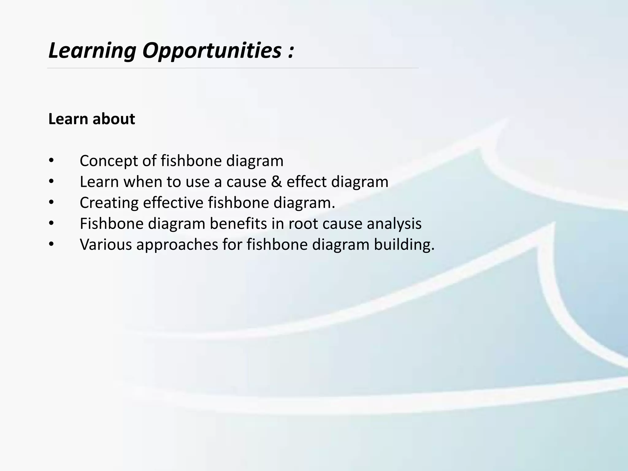 Learning Opportunities :
Learn about
• Concept of fishbone diagram
• Learn when to use a cause & effect diagram
• Creating effective fishbone diagram.
• Fishbone diagram benefits in root cause analysis
• Various approaches for fishbone diagram building.
 