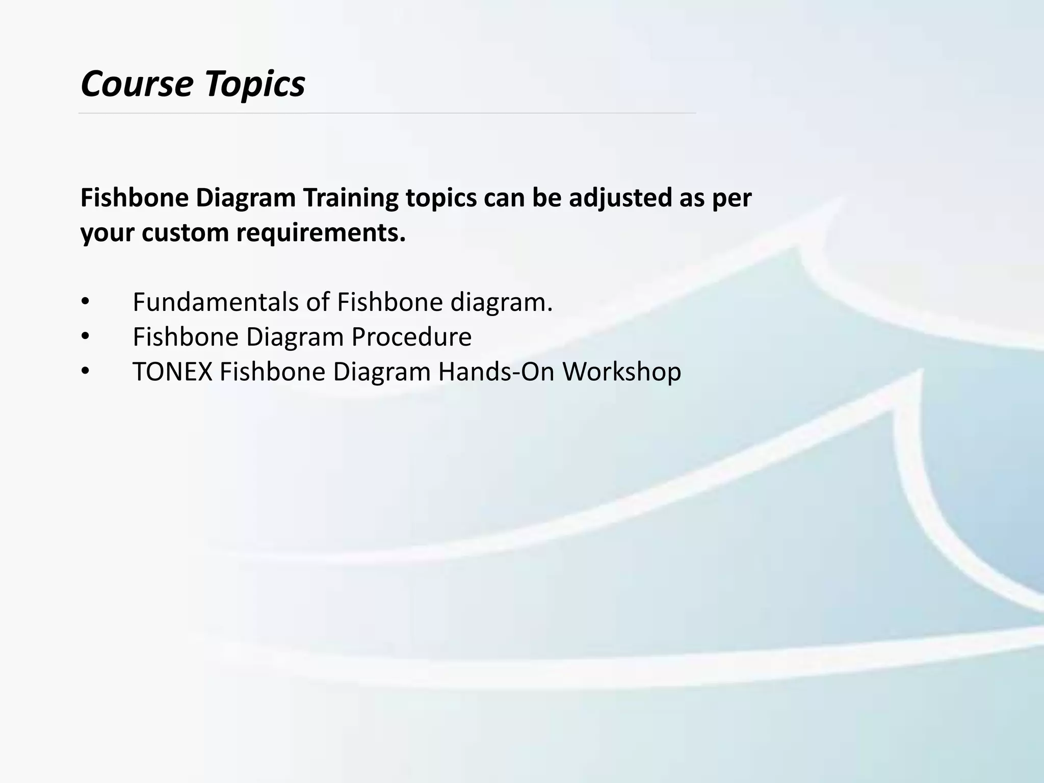 Course Topics
Fishbone Diagram Training topics can be adjusted as per
your custom requirements.
• Fundamentals of Fishbone diagram.
• Fishbone Diagram Procedure
• TONEX Fishbone Diagram Hands-On Workshop
 