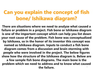 Can you explain the concept of fish
bone/ Ishikawa diagram?
There are situations where we need to analyze what caused a
failure or problem in a project. Fish bone or Ishikawa diagram
is one of the important concept which can help you list down
your root cause of the problem. Fish bone was conceptualized
by Ishikawa, so in the honor of its inventor this concept was
named as Ishikawa diagram. Inputs to conduct a fish bone
diagram comes from a discussion and brain storming with
people who were involved in the project. The below figures
show how the structure of the Ishikawa diagram is. Below are
a few sample fish bone diagrams. The main bone is the
problem which we need to address and to know what caused
the failure. 1
 