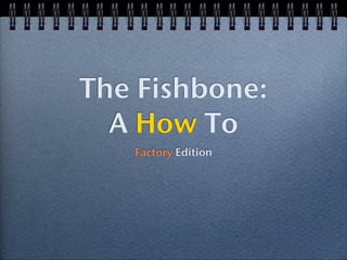 The Fishbone:
  A How To
   Factory Edition
 
