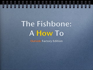 The Fishbone:
  A How To
  Outside Factory Edition
 