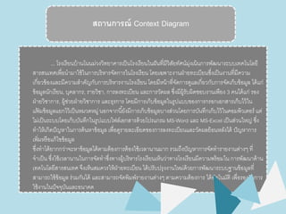 สถานการณ์ Context Diagram 
... โรงเรียนบ้านโนȨ่วงวิทยาคารเป็นโรงเรียนในฝันที่มวีิสัยทัศน์มุ่งเน้นการพัฒนาระบบเทคโนโลยี 
สารสนเทศเพื่อนามาใช้ในการบริหารจัดการในโรงเรียน โดยเฉพาะงานฝ่ายทะเบียนซึ่งเป็นงานที่มีความ 
เกี่ยวข้องและมีความสาคัญกับการบริหารงานโรงเรียน โดยมีหน้าที่จัดการดูแลเกี่ยวกับการจัดเก็บข้อมูล ได้แก่ 
ข้อมูลนักเรียน, บุคลากร, รายวิชา, การลงทะเบียน และการวัดผล ซงึ่มีผู้รับผิดชอบงานเพียง 3 คนได้แก่ รอง 
ฝ่ายวิชาการ, ผู้ช่วยฝ่ายวิชาการ และธุรการ โดยมีการเก็บข้อมูลในรูปแบบของการกรอกเอกสารเก็บไว้ใน 
แฟ้มข้อมูลแยกไว้เป็นหมวดหมู่ นอกจากนียั้งมีการเก็บข้อมูลบางส่วนโดยการบันทึกเก็บไว้ในคอมพิวเตอร์ แต่ 
ไม่เป็นระบบโดยเก็บบันทึกในรูปแบบไฟล์เอกสารด้วยโปรแกรม MS-Word และ MS-Excel เป็นส่วนใหญ่ซึ่ง 
ทาให้เกิดปัญหาในการค้นหาข้อมูล เพื่อดูรายละเอียดของการลงทะเบียนและวัดผลย้อนหลังได้ ปัญหาการ 
เพิ่มหรือแก้ไขข้อมูล 
ซึ่งทาได้ยากกว่าจะหาข้อมูลได้ตามต้องการต้องใช้เวลานานมาก รวมถึงปัญหาการจัดทารายงานต่างๆ ที่ 
จาเป็น ซงึ่ใช้เวลานานในการจัดทาซงึ่ทางผู้บริหารโรงเรียนเห็นว่าทางโรงเรียนมีความพร้อมใน การพัฒนาด้าน 
เทคโนโลยีสารสนเทศ จึงเห็นสมควรให้ฝ่ายทะเบียน ได้ปรับปรุงงานใหม่ด้วยการพัฒนาระบบฐานข้อมูลที่ 
สามารถใช้ข้อมูล ร่วมกันได้ และสามารถจัดพิมพ์รายงานต่างๆ ตามความต้องการ ได้อัตโนมัติ เพื่อรองรับการ 
ใช้งานในปัจจุบันและอนาคต 
 