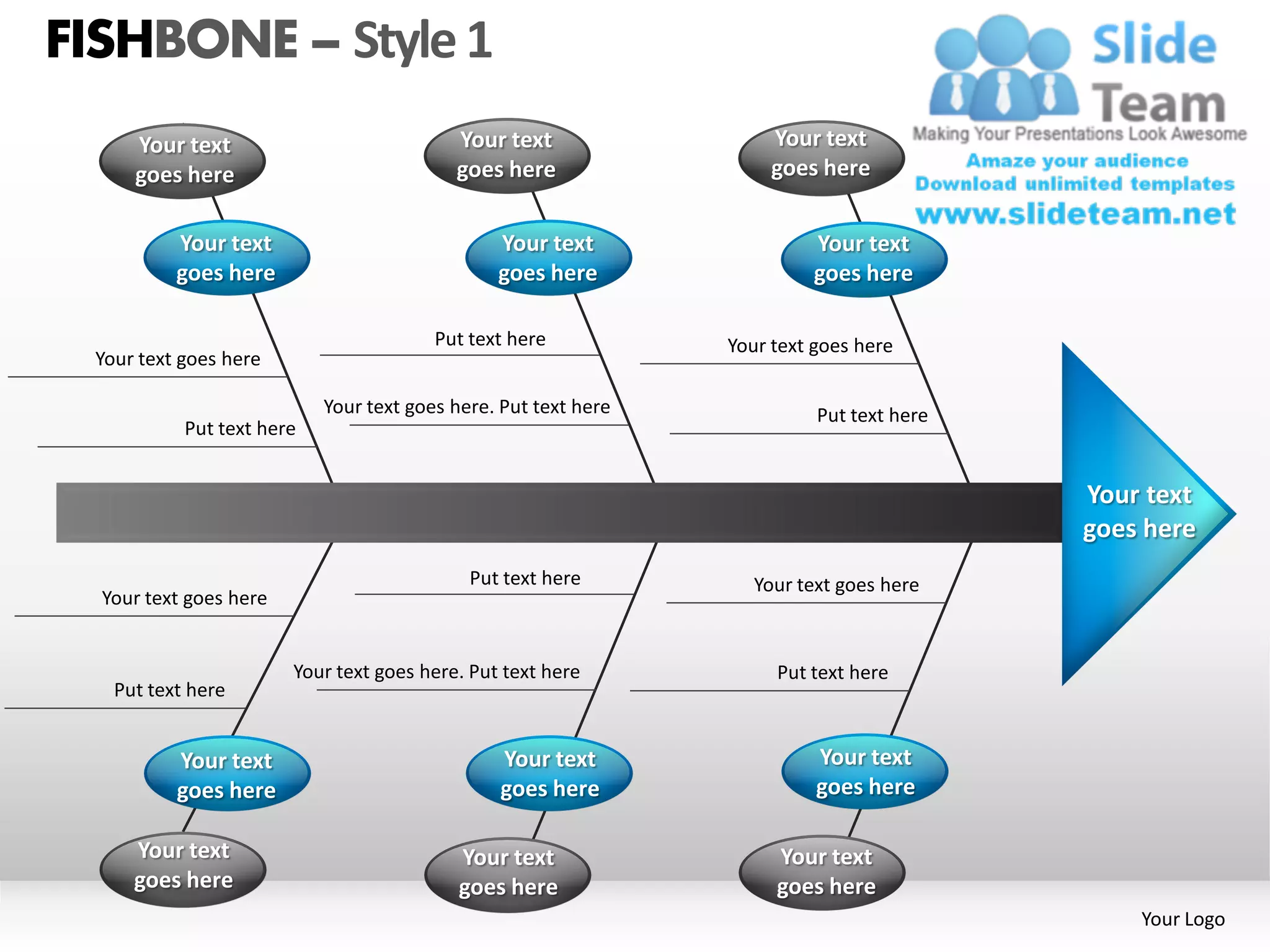 FISHBONE – Style 1
      Your text                            Your text                  Your text
      goes here                            goes here                  goes here


           Your text                            Your text                 Your text
           goes here                            goes here                 goes here

                                         Put text here           Your text goes here
  Your text goes here

                            Your text goes here. Put text here             Put text here
            Put text here


                                                                                           Your text
                                                                                           goes here
                                             Put text here          Your text goes here
  Your text goes here


                        Your text goes here. Put text here            Put text here
    Put text here


           Your text                            Your text                  Your text
           goes here                            goes here                  goes here

      Your text                             Your text                 Your text
      goes here                             goes here                 goes here
                                                                                               Your Logo
 