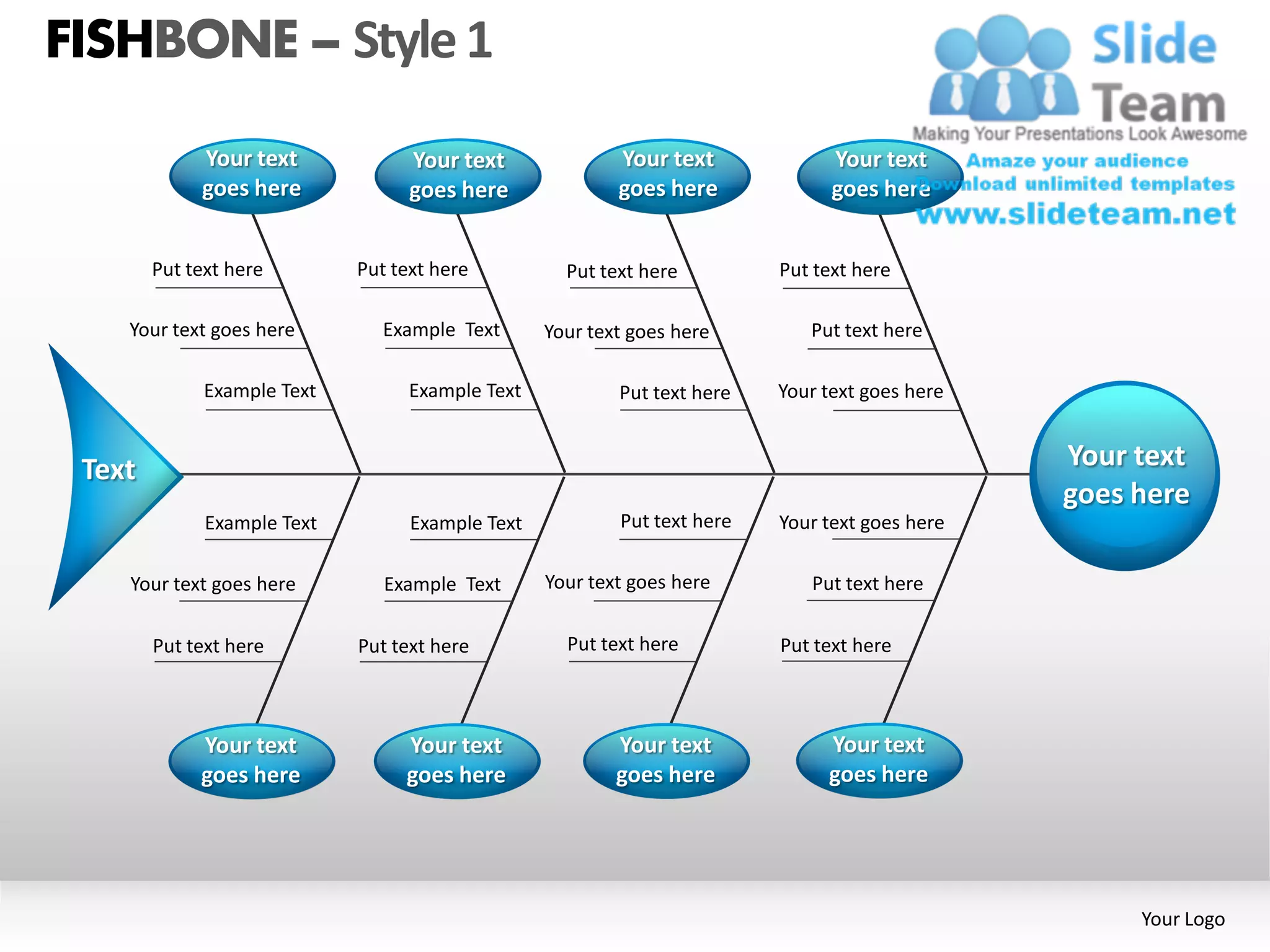 FISHBONE – Style 1
             Your text             Your text              Your text             Your text
             goes here             goes here              goes here             goes here


        Put text here        Put text here          Put text here         Put text here

    Your text goes here         Example Text      Your text goes here        Put text here

              Example Text         Example Text           Put text here   Your text goes here


 Text                                                                                           Your text
                                                                                                goes here
              Example Text         Example Text           Put text here   Your text goes here

    Your text goes here         Example Text      Your text goes here        Put text here

        Put text here        Put text here          Put text here         Put text here



             Your text            Your text               Your text            Your text
             goes here            goes here               goes here            goes here




                                                                                                     Your Logo
 