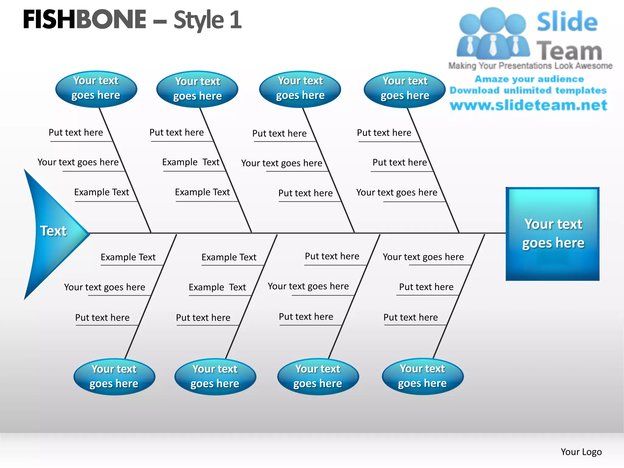 FISHBONE – Style 1

        Your text                 Your text                Your text                Your text
        goes here                 goes here                goes here                goes here


   Put text here             Put text here           Put text here             Put text here

 Your text goes here            Example Text       Your text goes here            Put text here

         Example Text              Example Text            Put text here       Your text goes here


 Text                                                                                                      Your text
                                                                                                           goes here
               Example Text              Example Text            Put text here       Your text goes here

       Your text goes here            Example Text       Your text goes here             Put text here

         Put text here             Put text here           Put text here             Put text here




             Your text                Your text                Your text                Your text
             goes here                goes here                goes here                goes here




                                                                                                                Your Logo
 