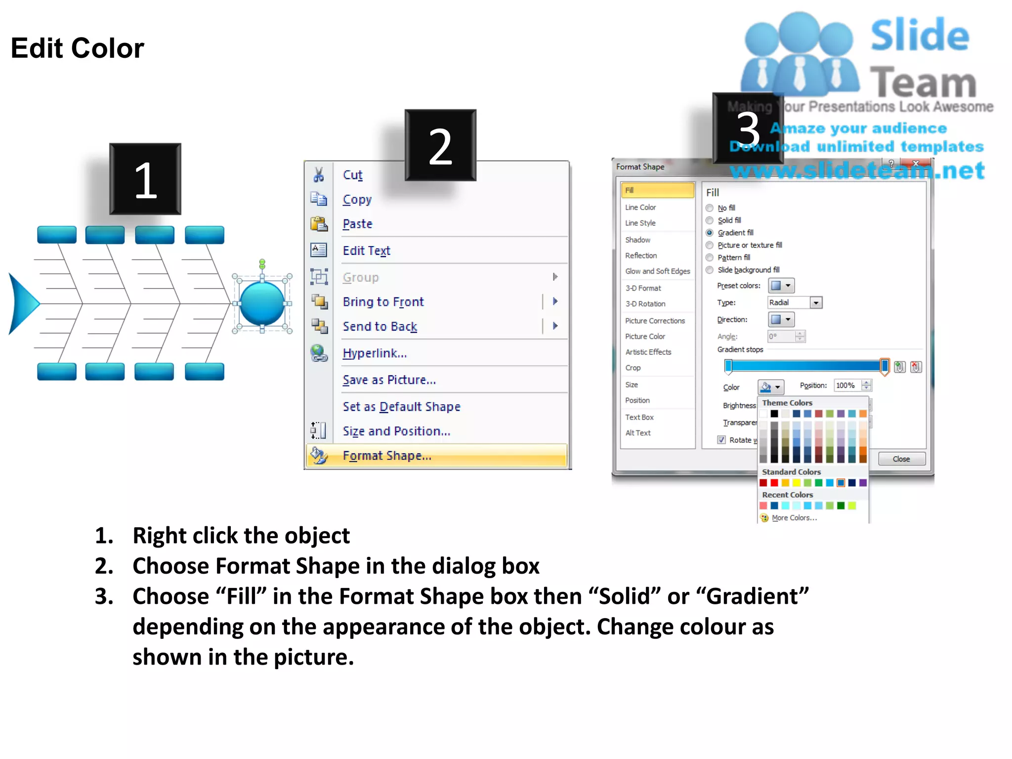 Edit Color


                                     2                           3
         1




      1. Right click the object
      2. Choose Format Shape in the dialog box
      3. Choose “Fill” in the Format Shape box then “Solid” or “Gradient”
         depending on the appearance of the object. Change colour as
         shown in the picture.
 