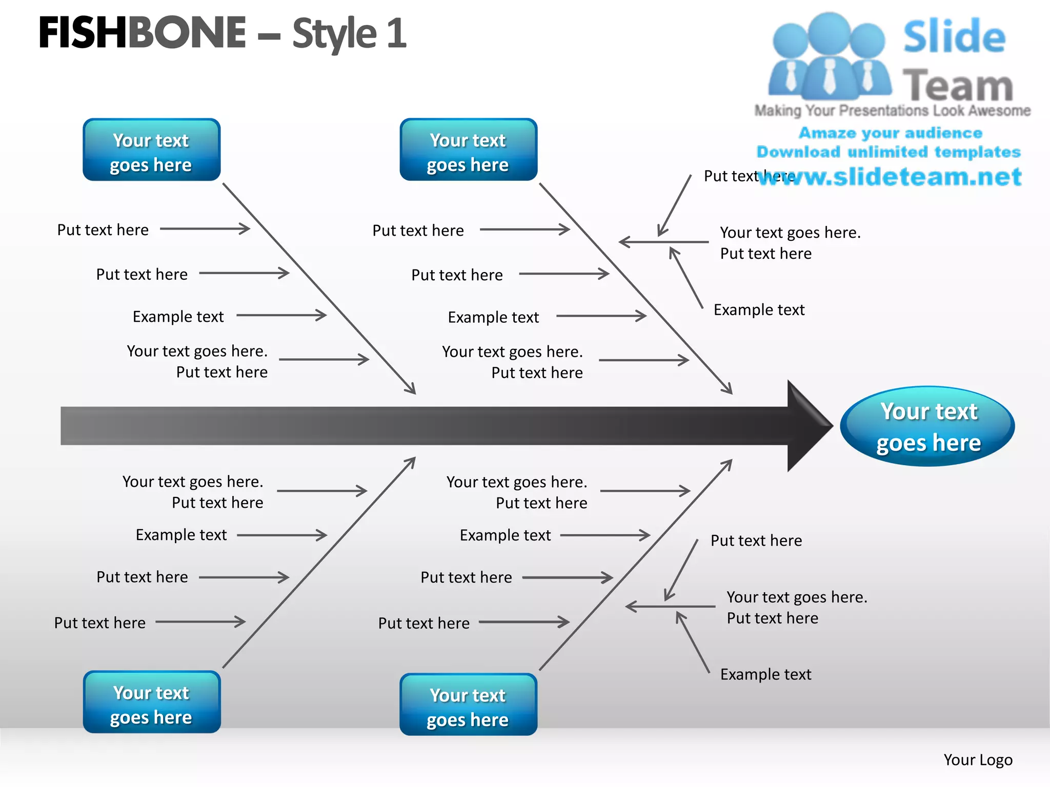 FISHBONE – Style 1

       Your text                        Your text
       goes here                        goes here
                                                                  Put text here


Put text here                    Put text here                      Your text goes here.
                                                                    Put text here
     Put text here                    Put text here

           Example text                    Example text            Example text

          Your text goes here.            Your text goes here.
                 Put text here                   Put text here

                                                                                            Your text
                                                                                            goes here
         Your text goes here.              Your text goes here.
                Put text here                     Put text here
           Example text                      Example text         Put text here

     Put text here                     Put text here
                                                                     Your text goes here.
Put text here                    Put text here                       Put text here


                                                                    Example text
       Your text                        Your text
       goes here                        goes here
                                                                                                 Your Logo
 