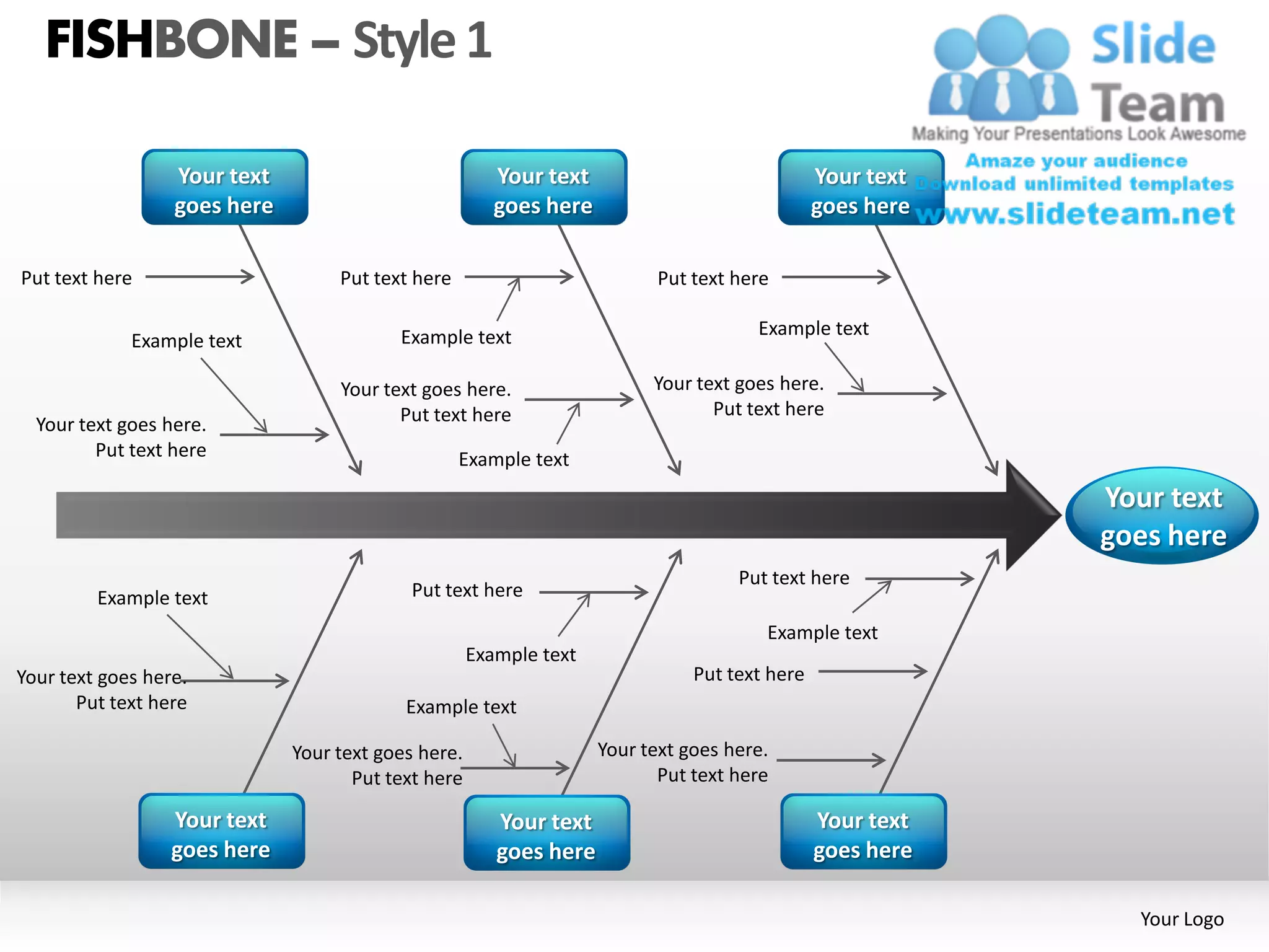 FISHBONE – Style 1

                  Your text                             Your text                              Your text
                  goes here                             goes here                              goes here

Put text here                      Put text here                           Put text here

                                          Example text                                Example text
             Example text

                                   Your text goes here.                   Your text goes here.
                                          Put text here                          Put text here
  Your text goes here.
         Put text here                             Example text
                                                                                                           Your text
                                                                                                           goes here
                                                                                    Put text here
         Example text                       Put text here

                                                                                       Example text
                                                     Example text
Your text goes here.                                                           Put text here
       Put text here                       Example text

                              Your text goes here.                  Your text goes here.
                                     Put text here                         Put text here

                  Your text                             Your text                              Your text
                  goes here                             goes here                              goes here

                                                                                                             Your Logo
 