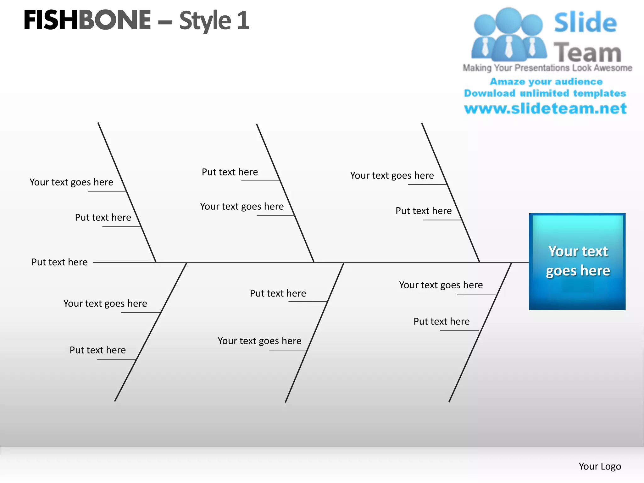 FISHBONE – Style 1




                             Put text here              Your text goes here
Your text goes here

                             Your text goes here                  Put text here
          Put text here


                                                                                         Your text
Put text here
                                                                                         goes here
                                                                   Your text goes here
                                        Put text here
       Your text goes here
                                                                      Put text here
                                Your text goes here
         Put text here




                                                                                             Your Logo
 