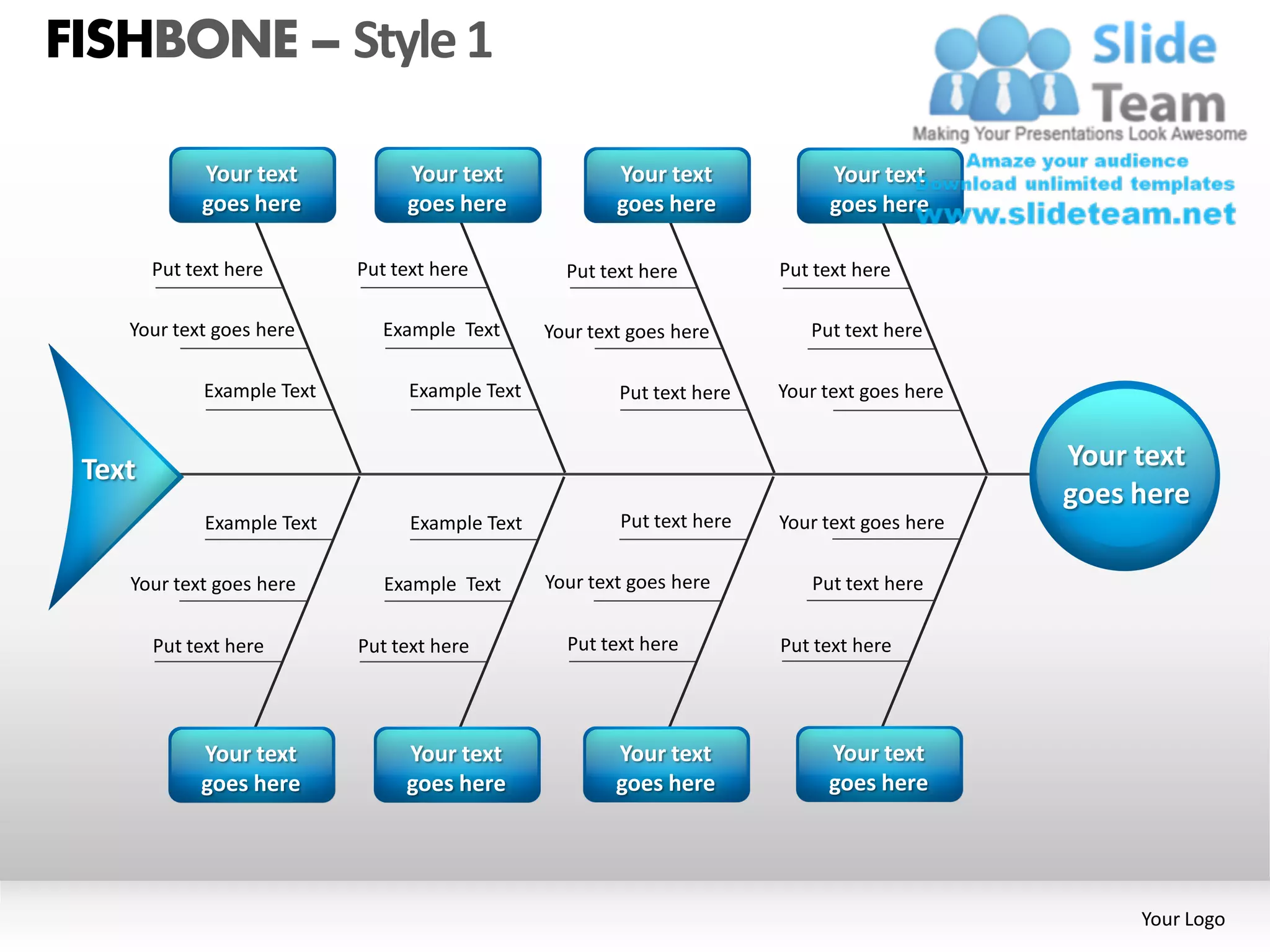 FISHBONE – Style 1

             Your text            Your text               Your text            Your text
             goes here            goes here               goes here            goes here

        Put text here        Put text here          Put text here         Put text here

    Your text goes here         Example Text      Your text goes here        Put text here

              Example Text         Example Text           Put text here   Your text goes here


 Text                                                                                           Your text
                                                                                                goes here
              Example Text         Example Text           Put text here   Your text goes here

    Your text goes here         Example Text      Your text goes here        Put text here

        Put text here        Put text here          Put text here         Put text here




             Your text            Your text               Your text            Your text
             goes here            goes here               goes here            goes here




                                                                                                     Your Logo
 