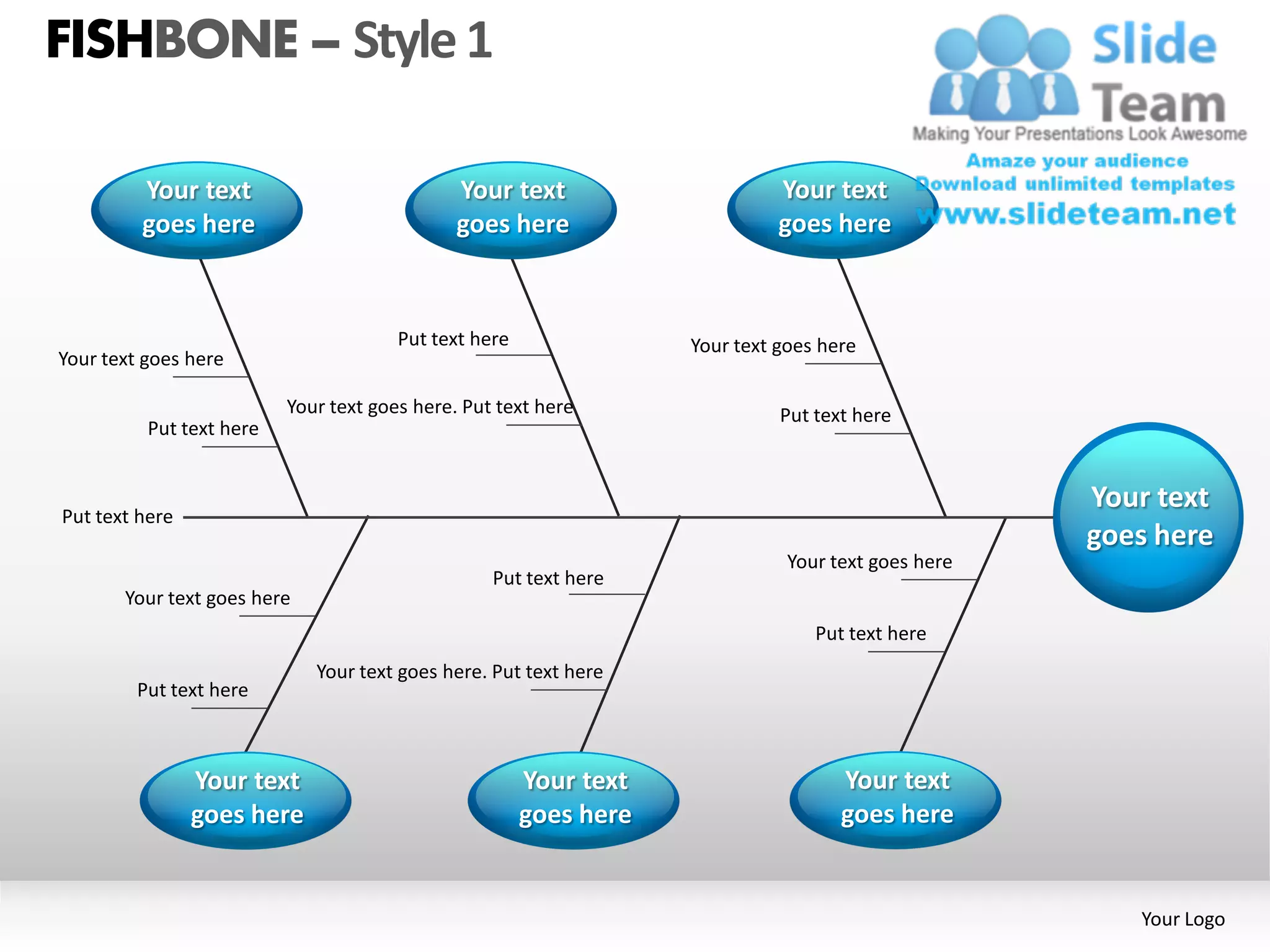 FISHBONE – Style 1

         Your text                            Your text                      Your text
         goes here                            goes here                      goes here



                                       Put text here               Your text goes here
Your text goes here

                          Your text goes here. Put text here                 Put text here
          Put text here


                                                                                                    Your text
Put text here
                                                                                                    goes here
                                                                              Your text goes here
                                                  Put text here
       Your text goes here
                                                                                 Put text here
                             Your text goes here. Put text here
         Put text here



                Your text                              Your text                    Your text
                goes here                              goes here                    goes here


                                                                                                       Your Logo
 