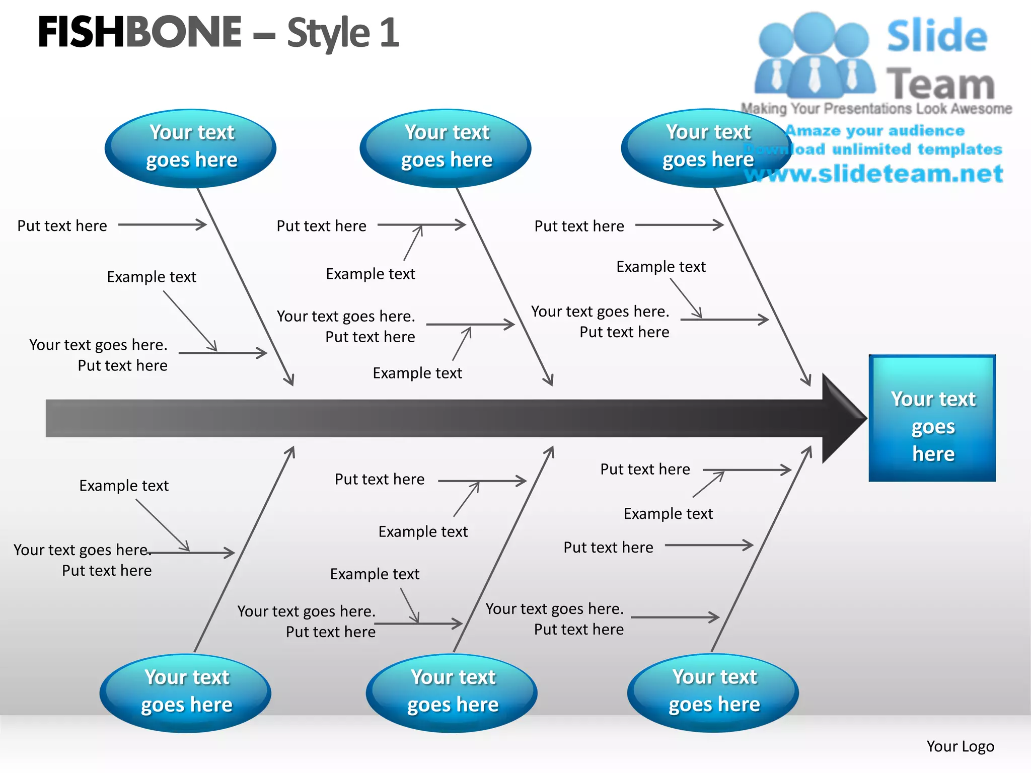 FISHBONE – Style 1

                   Your text                            Your text                              Your text
                   goes here                            goes here                              goes here

Put text here                      Put text here                           Put text here

                                          Example text                                Example text
             Example text

                                   Your text goes here.                   Your text goes here.
                                          Put text here                          Put text here
  Your text goes here.
         Put text here                             Example text
                                                                                                           Your text
                                                                                                             goes
                                                                                                             here
                                                                                    Put text here
         Example text                       Put text here

                                                                                       Example text
                                                     Example text
Your text goes here.                                                           Put text here
       Put text here                       Example text

                              Your text goes here.                  Your text goes here.
                                     Put text here                         Put text here

                  Your text                             Your text                              Your text
                  goes here                             goes here                              goes here
                                                                                                              Your Logo
 