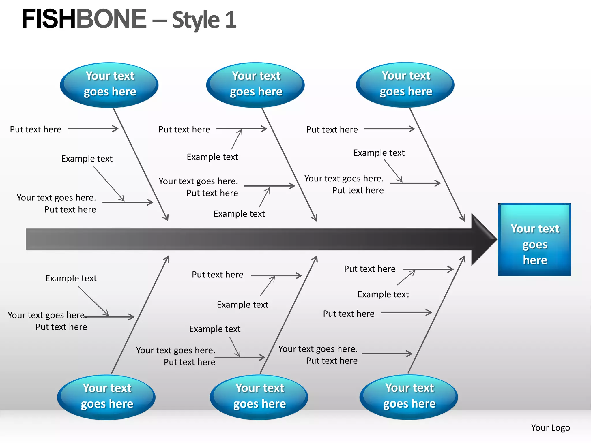 FISHBONE – Style 1
                   Your text                            Your text                              Your text
                   goes here                            goes here                              goes here

Put text here                      Put text here                           Put text here

                                          Example text                                Example text
             Example text

                                   Your text goes here.                   Your text goes here.
                                          Put text here                          Put text here
  Your text goes here.
         Put text here                             Example text
                                                                                                           Your text
                                                                                                             goes
                                                                                                             here
                                                                                    Put text here
         Example text                       Put text here

                                                                                       Example text
                                                     Example text
Your text goes here.                                                           Put text here
       Put text here                       Example text

                              Your text goes here.                  Your text goes here.
                                     Put text here                         Put text here

                  Your text                             Your text                              Your text
                  goes here                             goes here                              goes here
                                                                                                              Your Logo
 