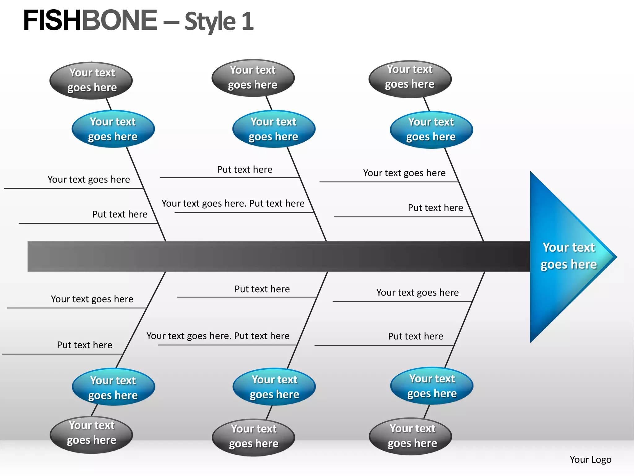 FISHBONE – Style 1
     Your text                             Your text                 Your text
     goes here                             goes here                 goes here


          Your text                             Your text                Your text
          goes here                             goes here                goes here

                                        Put text here           Your text goes here
 Your text goes here

                           Your text goes here. Put text here             Put text here
           Put text here


                                                                                          Your text
                                                                                          goes here
                                            Put text here          Your text goes here
  Your text goes here


                        Your text goes here. Put text here           Put text here
   Put text here


          Your text                             Your text                 Your text
          goes here                             goes here                 goes here

     Your text                             Your text                 Your text
     goes here                             goes here                 goes here
                                                                                              Your Logo
 