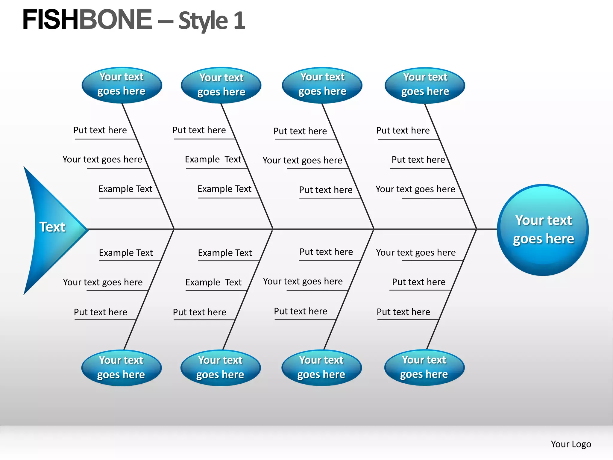 FISHBONE – Style 1
             Your text             Your text              Your text             Your text
             goes here             goes here              goes here             goes here


        Put text here        Put text here          Put text here         Put text here

    Your text goes here         Example Text      Your text goes here        Put text here

              Example Text         Example Text           Put text here   Your text goes here


 Text                                                                                           Your text
                                                                                                goes here
              Example Text         Example Text           Put text here   Your text goes here

    Your text goes here         Example Text      Your text goes here        Put text here

        Put text here        Put text here          Put text here         Put text here



             Your text            Your text               Your text            Your text
             goes here            goes here               goes here            goes here




                                                                                                     Your Logo
 