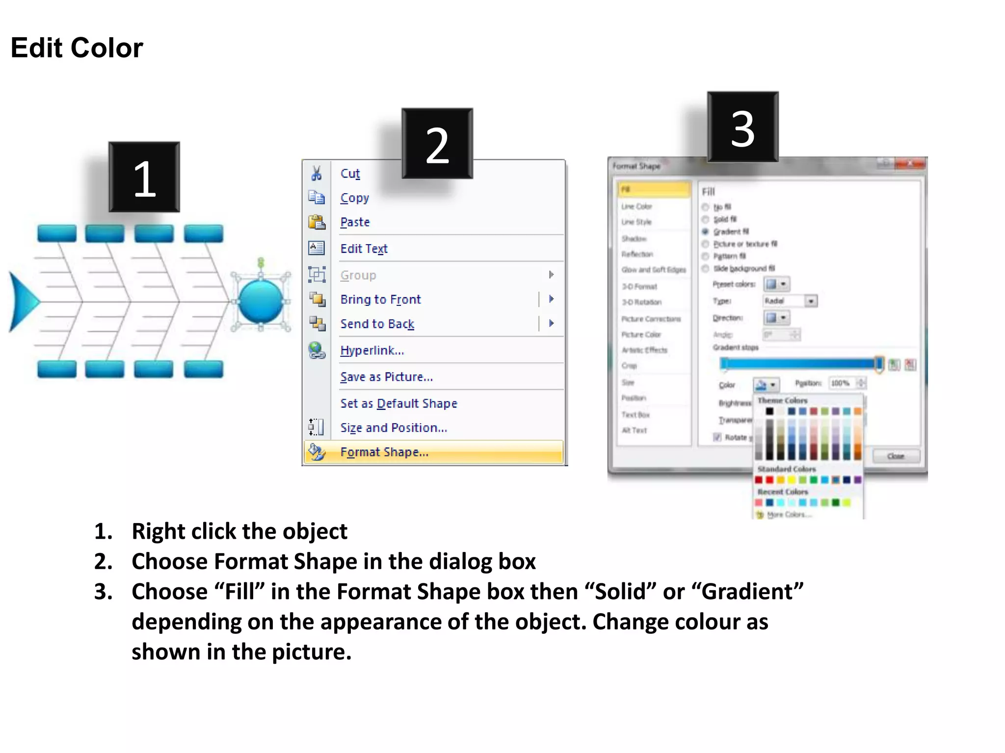 Edit Color


                                     2                           3
         1




      1. Right click the object
      2. Choose Format Shape in the dialog box
      3. Choose “Fill” in the Format Shape box then “Solid” or “Gradient”
         depending on the appearance of the object. Change colour as
         shown in the picture.
 