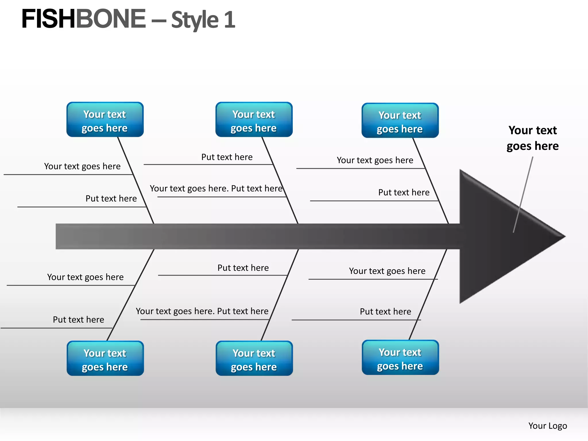FISHBONE – Style 1


          Your text                             Your text                Your text
          goes here                             goes here                goes here        Your text
                                                                                          goes here
                                        Put text here           Your text goes here
 Your text goes here

                           Your text goes here. Put text here             Put text here
           Put text here




                                            Put text here          Your text goes here
  Your text goes here


                        Your text goes here. Put text here           Put text here
   Put text here


          Your text                             Your text                Your text
          goes here                             goes here                goes here




                                                                                             Your Logo
 