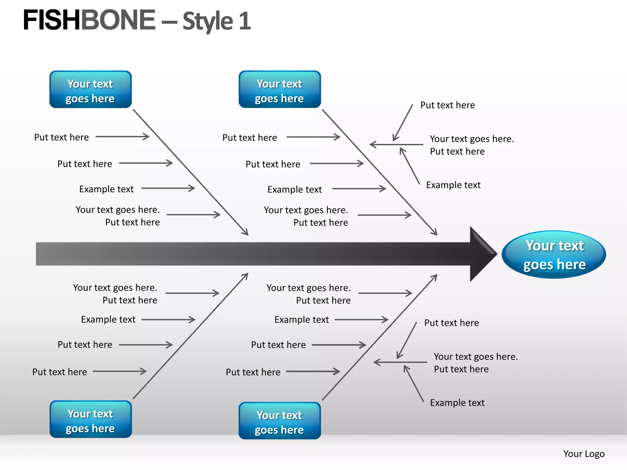 FISHBONE – Style 1

       Your text                        Your text
       goes here                        goes here
                                                                  Put text here


Put text here                    Put text here                      Your text goes here.
                                                                    Put text here
     Put text here                    Put text here

           Example text                    Example text            Example text

          Your text goes here.            Your text goes here.
                 Put text here                   Put text here

                                                                                            Your text
                                                                                            goes here
         Your text goes here.              Your text goes here.
                Put text here                     Put text here
           Example text                      Example text         Put text here

     Put text here                     Put text here
                                                                     Your text goes here.
Put text here                    Put text here                       Put text here


                                                                    Example text
       Your text                        Your text
       goes here                        goes here
                                                                                                 Your Logo
 