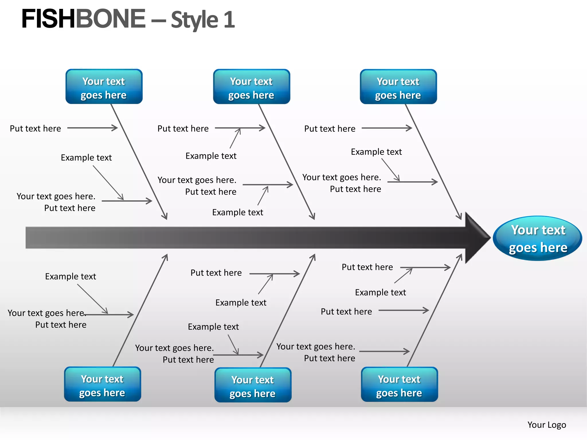 FISHBONE – Style 1

                  Your text                             Your text                              Your text
                  goes here                             goes here                              goes here

Put text here                      Put text here                           Put text here

                                          Example text                                Example text
             Example text

                                   Your text goes here.                   Your text goes here.
                                          Put text here                          Put text here
  Your text goes here.
         Put text here                             Example text
                                                                                                           Your text
                                                                                                           goes here
                                                                                    Put text here
         Example text                       Put text here

                                                                                       Example text
                                                     Example text
Your text goes here.                                                           Put text here
       Put text here                       Example text

                              Your text goes here.                  Your text goes here.
                                     Put text here                         Put text here

                  Your text                             Your text                              Your text
                  goes here                             goes here                              goes here

                                                                                                             Your Logo
 