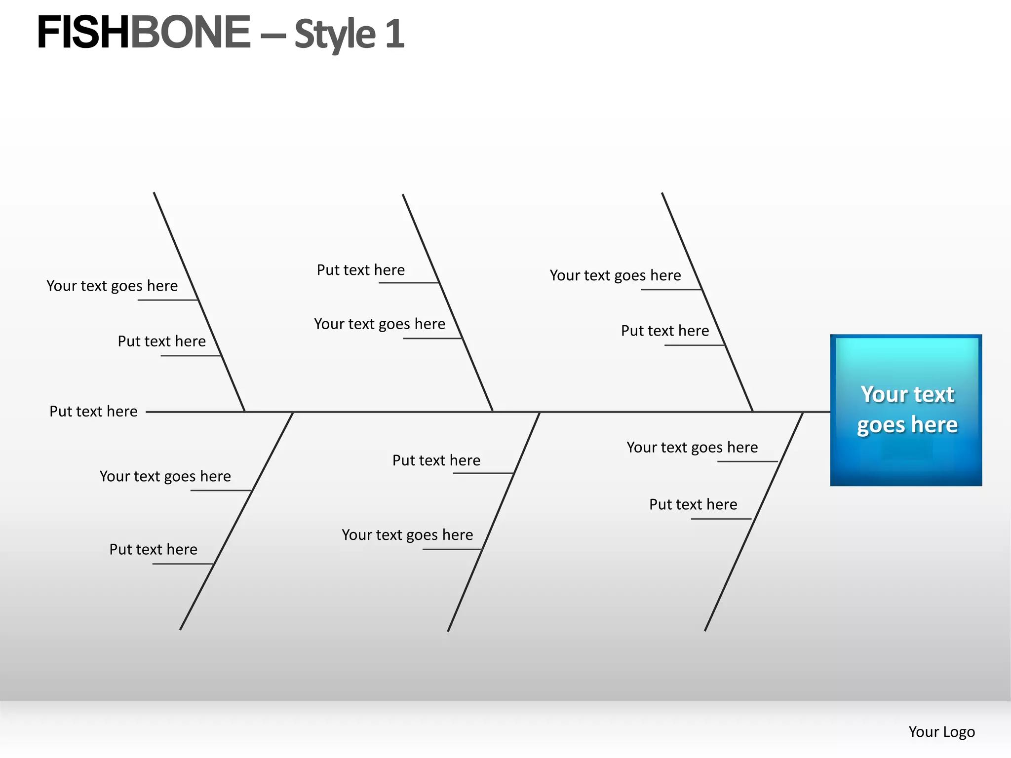 FISHBONE – Style 1




                             Put text here              Your text goes here
Your text goes here

                             Your text goes here                  Put text here
          Put text here


                                                                                         Your text
Put text here
                                                                                         goes here
                                                                   Your text goes here
                                        Put text here
       Your text goes here
                                                                      Put text here
                                Your text goes here
         Put text here




                                                                                             Your Logo
 