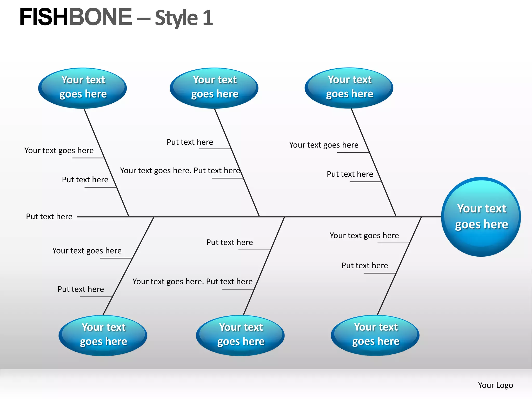 FISHBONE – Style 1

         Your text                            Your text                      Your text
         goes here                            goes here                      goes here



                                       Put text here               Your text goes here
Your text goes here

                          Your text goes here. Put text here                 Put text here
          Put text here


                                                                                                    Your text
Put text here
                                                                                                    goes here
                                                                              Your text goes here
                                                  Put text here
       Your text goes here
                                                                                 Put text here
                             Your text goes here. Put text here
         Put text here



                Your text                              Your text                    Your text
                goes here                              goes here                    goes here


                                                                                                       Your Logo
 