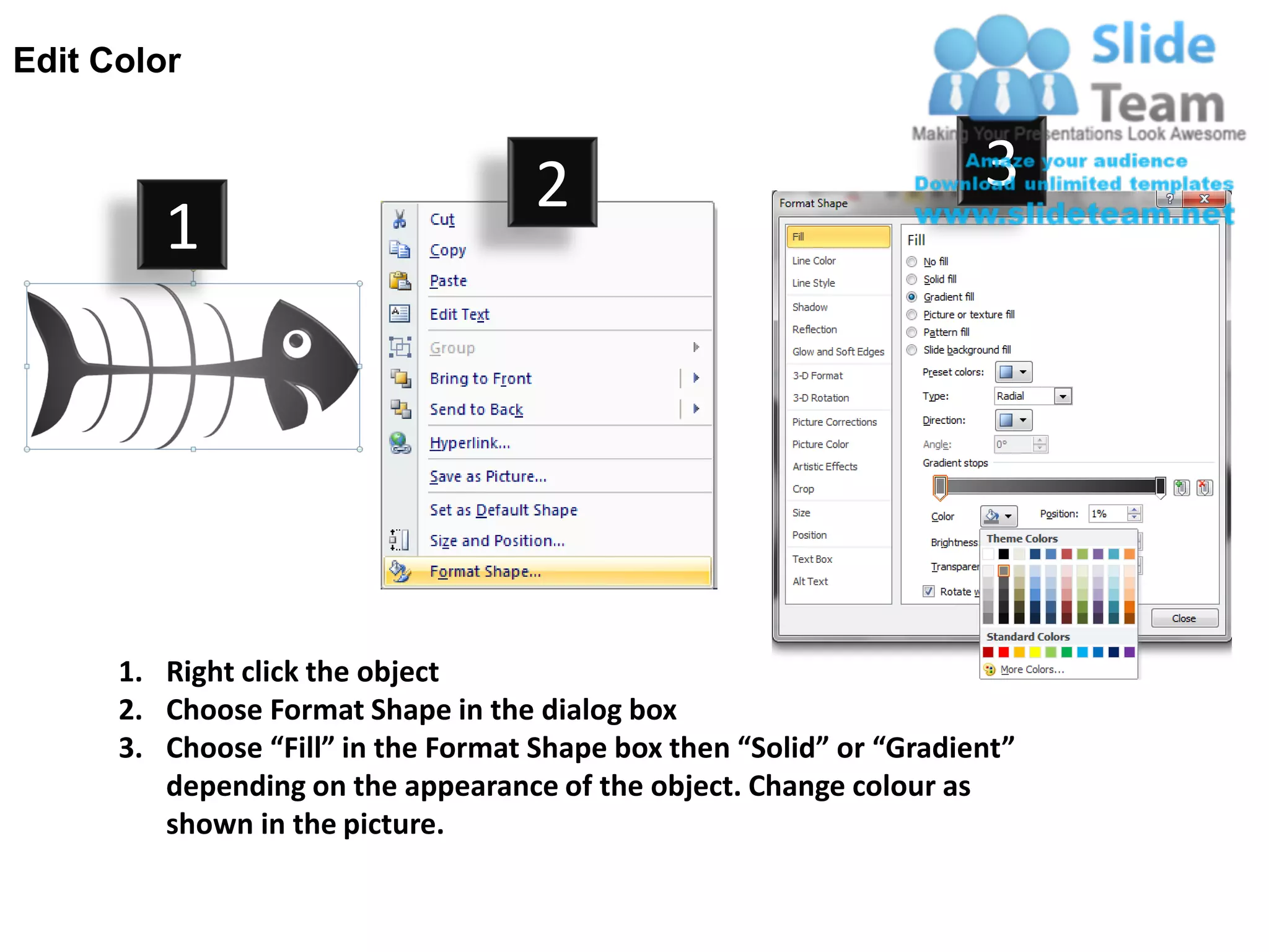 Edit Color


                                     2                                3
         1




      1. Right click the object
      2. Choose Format Shape in the dialog box
      3. Choose “Fill” in the Format Shape box then “Solid” or “Gradient”
         depending on the appearance of the object. Change colour as
         shown in the picture.
 