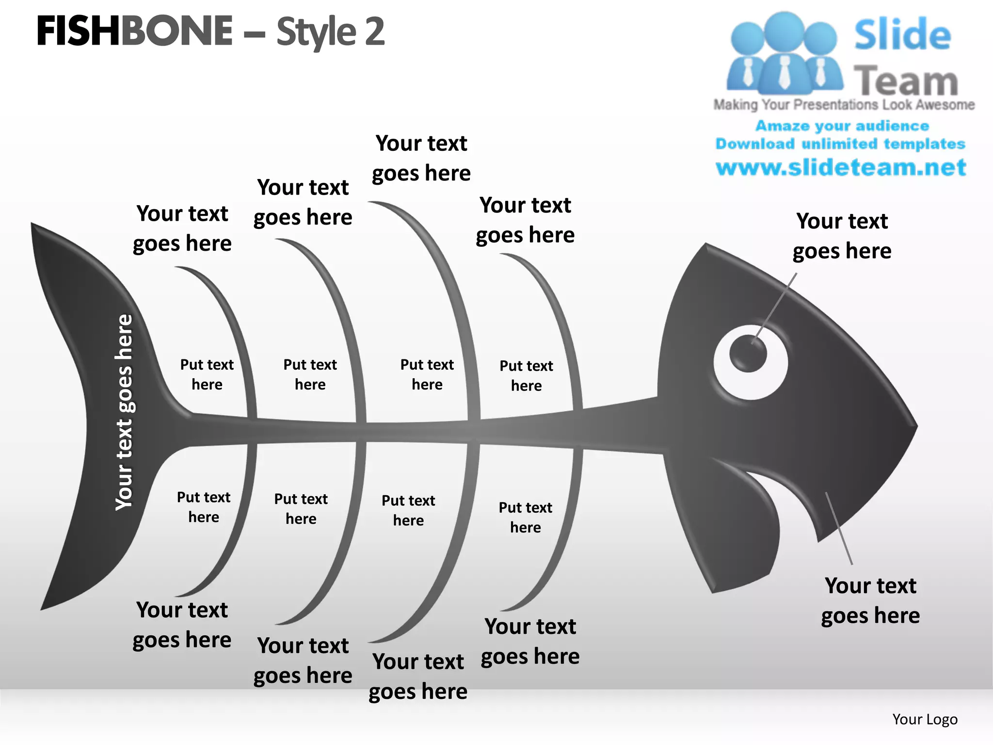 FISHBONE – Style 2

                                                 Your text
                                                 goes here
                                    Your text
                  Your text         goes here                 Your text
                                                                           Your text
                  goes here                                   goes here
                                                                           goes here
   Your text goes here




                         Put text     Put text     Put text     Put text
                          here         here         here         here




                         Put text    Put text    Put text       Put text
                          here        here        here           here


                                                                             Your text
                  Your text                                                  goes here
                                                        Your text
                  goes here         Your text
                                              Your text goes here
                                    goes here
                                              goes here
                                                                                       Your Logo
 