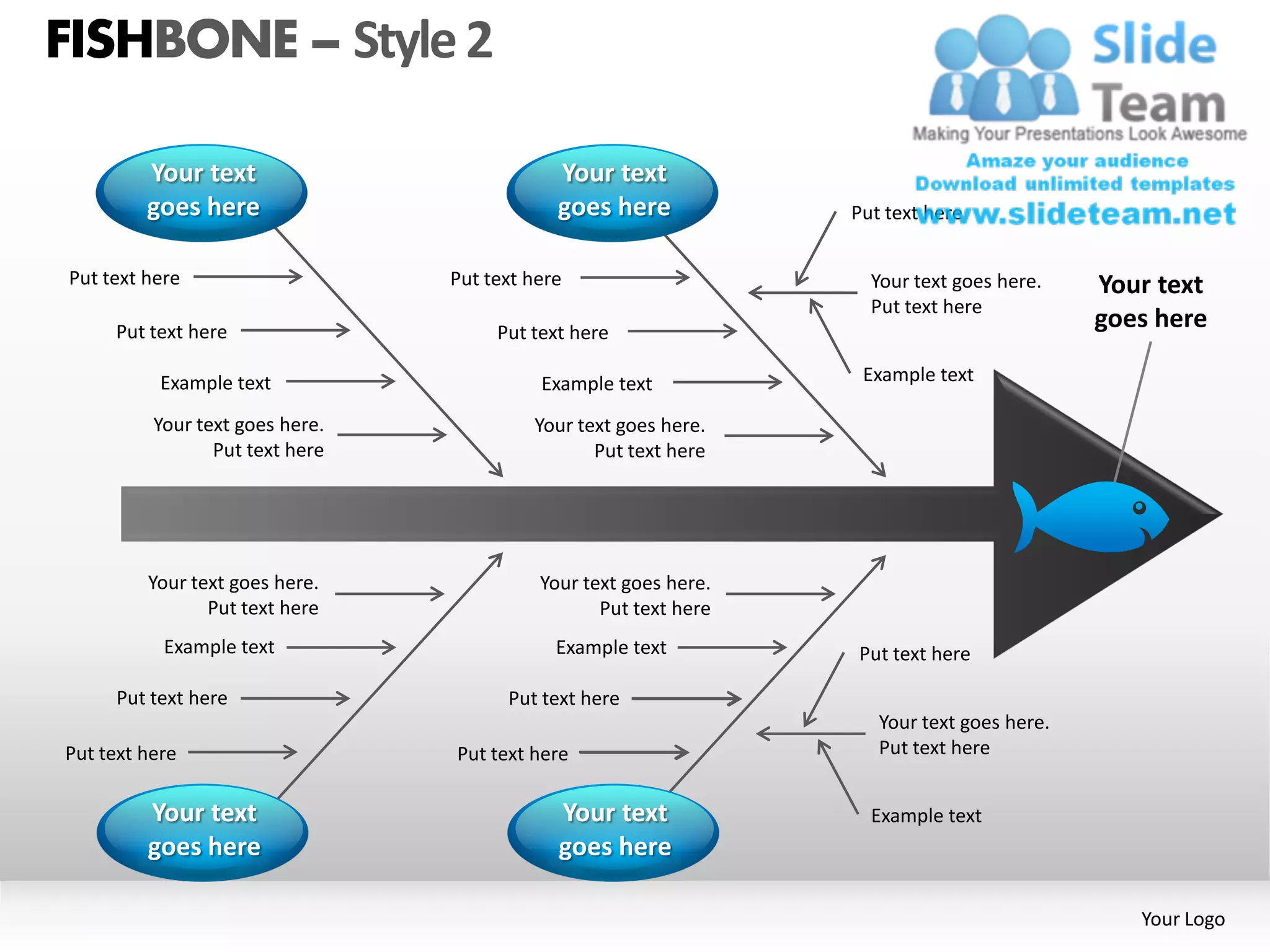 FISHBONE – Style 2

         Your text                           Your text
         goes here                           goes here            Put text here


Put text here                    Put text here                      Your text goes here.    Your text
                                                                    Put text here
     Put text here                    Put text here
                                                                                            goes here

           Example text                    Example text            Example text

          Your text goes here.            Your text goes here.
                 Put text here                   Put text here




         Your text goes here.              Your text goes here.
                Put text here                     Put text here
           Example text                      Example text         Put text here

     Put text here                     Put text here
                                                                     Your text goes here.
Put text here                    Put text here                       Put text here


         Your text                           Your text              Example text
         goes here                           goes here

                                                                                               Your Logo
 