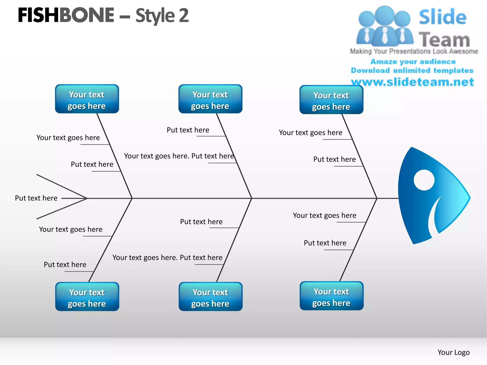 FISHBONE – Style 2


                Your text                            Your text                Your text
                goes here                            goes here                goes here

                                             Put text here           Your text goes here
      Your text goes here

                                Your text goes here. Put text here             Put text here
                Put text here



Put text here

                                                                         Your text goes here
                                                 Put text here
       Your text goes here
                                                                            Put text here
                             Your text goes here. Put text here
        Put text here


                Your text                            Your text                Your text
                goes here                            goes here                goes here




                                                                                               Your Logo
 
