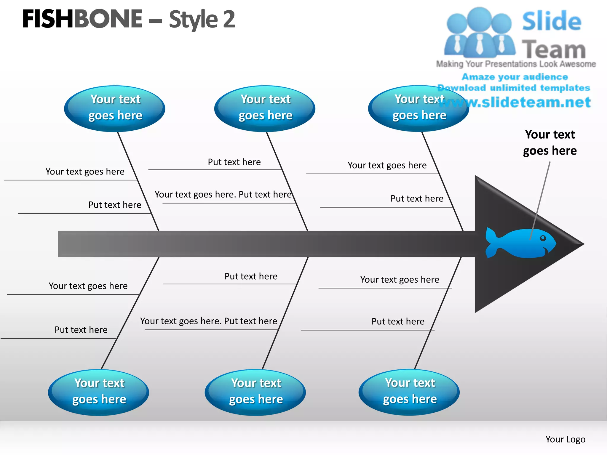 FISHBONE – Style 2

            Your text                           Your text                  Your text
            goes here                           goes here                  goes here
                                                                                           Your text
                                                                                           goes here
                                         Put text here           Your text goes here
  Your text goes here

                            Your text goes here. Put text here             Put text here
            Put text here




                                             Put text here          Your text goes here
  Your text goes here


                        Your text goes here. Put text here            Put text here
    Put text here




        Your text                             Your text                  Your text
        goes here                             goes here                  goes here

                                                                                              Your Logo
 