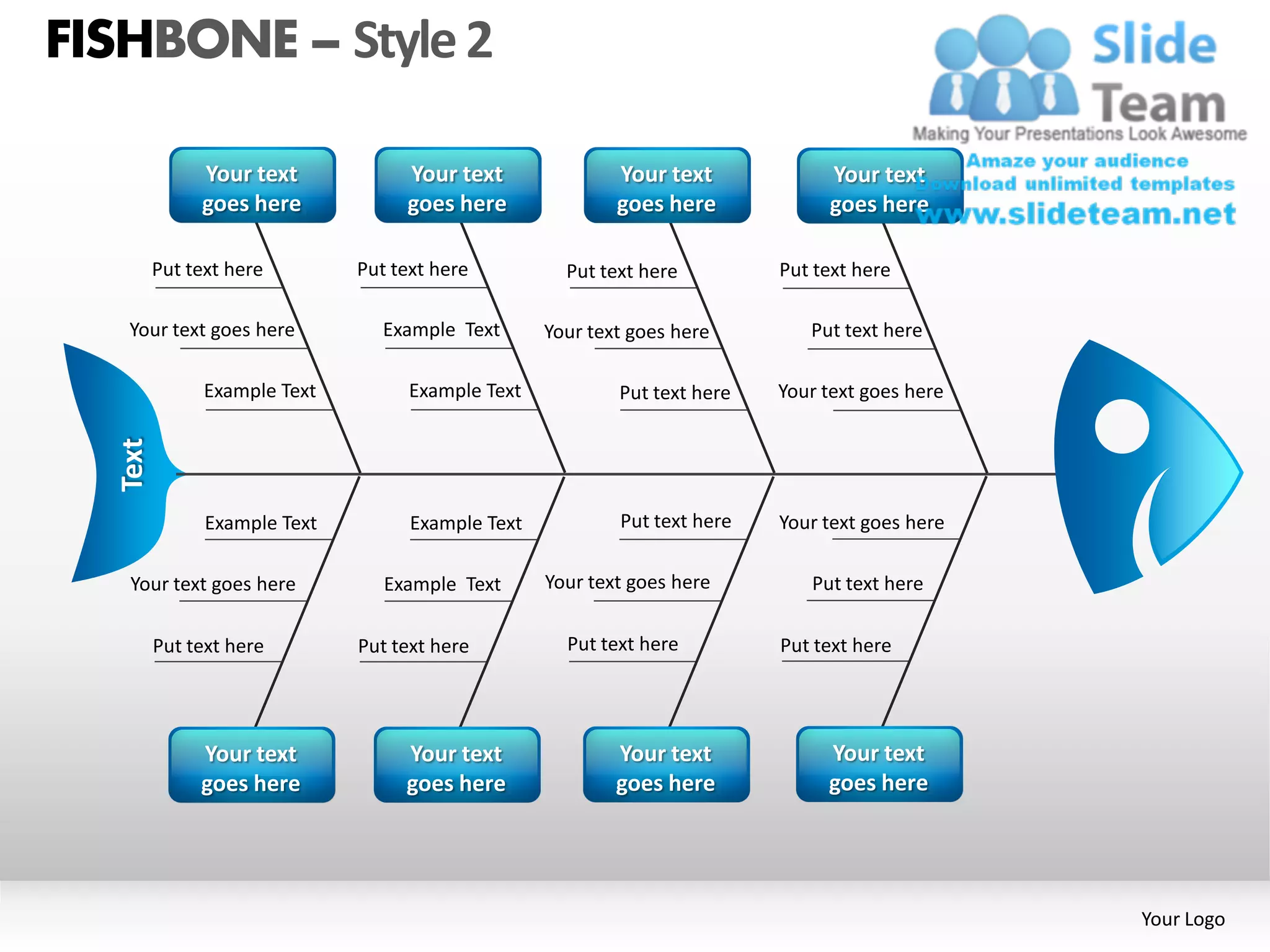 FISHBONE – Style 2

              Your text            Your text               Your text            Your text
              goes here            goes here               goes here            goes here

         Put text here        Put text here          Put text here         Put text here

   Your text goes here           Example Text      Your text goes here        Put text here

               Example Text         Example Text           Put text here   Your text goes here
  Text




               Example Text         Example Text           Put text here   Your text goes here

   Your text goes here           Example Text      Your text goes here        Put text here

         Put text here        Put text here          Put text here         Put text here




              Your text            Your text               Your text            Your text
              goes here            goes here               goes here            goes here




                                                                                                 Your Logo
 