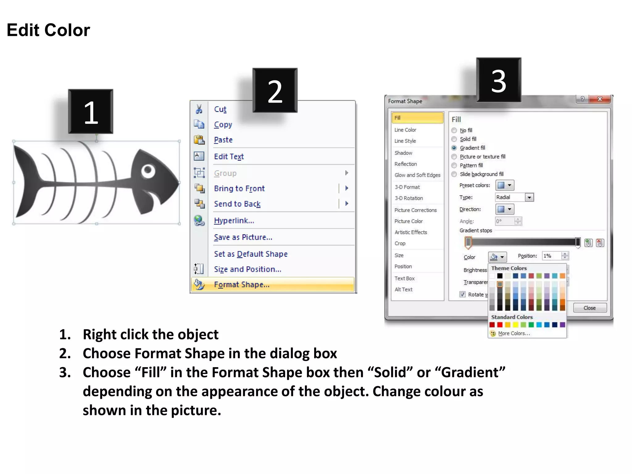 Edit Color


                                     2                                3
         1




      1. Right click the object
      2. Choose Format Shape in the dialog box
      3. Choose “Fill” in the Format Shape box then “Solid” or “Gradient”
         depending on the appearance of the object. Change colour as
         shown in the picture.
 