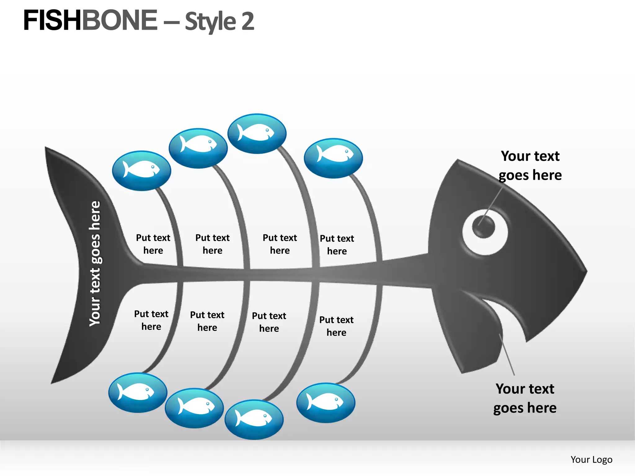 FISHBONE – Style 2



                                                                          Your text
                                                                          goes here
     Your text goes here




                           Put text    Put text     Put text   Put text
                            here        here         here       here




                           Put text   Put text    Put text     Put text
                            here       here        here         here




                                                                          Your text
                                                                          goes here


                                                                                      Your Logo
 