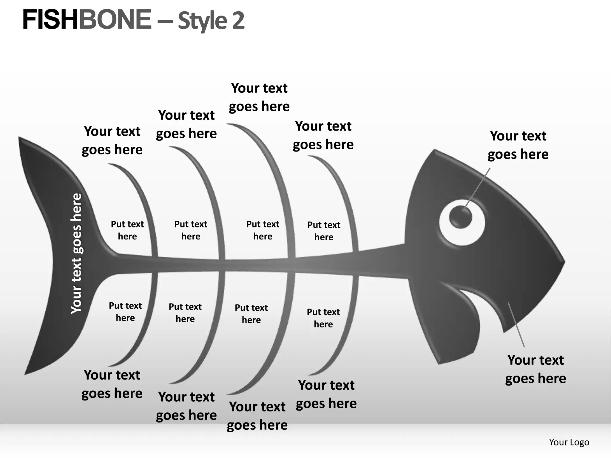 FISHBONE – Style 2

                                                 Your text
                                                 goes here
                                    Your text
                  Your text         goes here                 Your text
                                                                           Your text
                  goes here                                   goes here
                                                                           goes here
   Your text goes here




                         Put text     Put text     Put text     Put text
                          here         here         here         here




                         Put text    Put text    Put text       Put text
                          here        here        here           here


                                                                             Your text
                  Your text                                                  goes here
                                                        Your text
                  goes here         Your text
                                              Your text goes here
                                    goes here
                                              goes here
                                                                                       Your Logo
 
