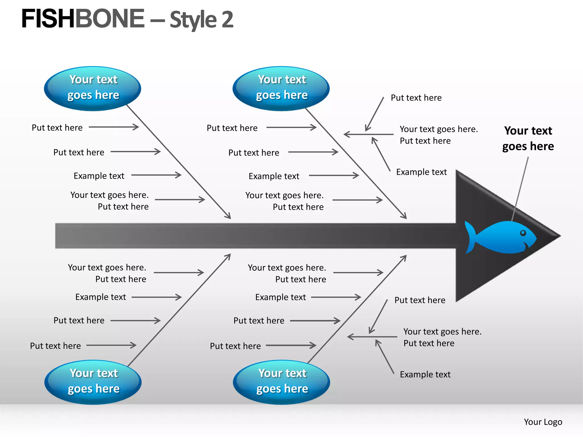 FISHBONE – Style 2

         Your text                           Your text
         goes here                           goes here            Put text here


Put text here                    Put text here                      Your text goes here.    Your text
                                                                    Put text here
     Put text here                    Put text here
                                                                                            goes here

           Example text                    Example text            Example text

          Your text goes here.            Your text goes here.
                 Put text here                   Put text here




         Your text goes here.              Your text goes here.
                Put text here                     Put text here
           Example text                      Example text         Put text here

     Put text here                     Put text here
                                                                     Your text goes here.
Put text here                    Put text here                       Put text here


         Your text                           Your text              Example text
         goes here                           goes here

                                                                                               Your Logo
 